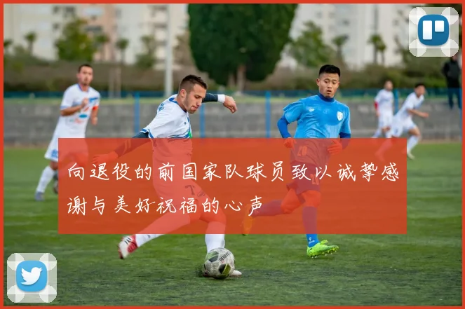 向退役的前国家队球员致以诚挚感谢与美好祝福的心声