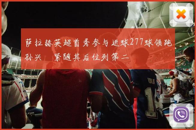萨拉赫英超首秀参与进球277球领跑孙兴慜紧随其后位列第二