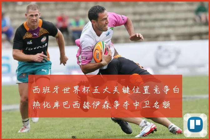 西班牙世界杯五大关键位置竞争白热化库巴西赫伊森争夺中卫名额