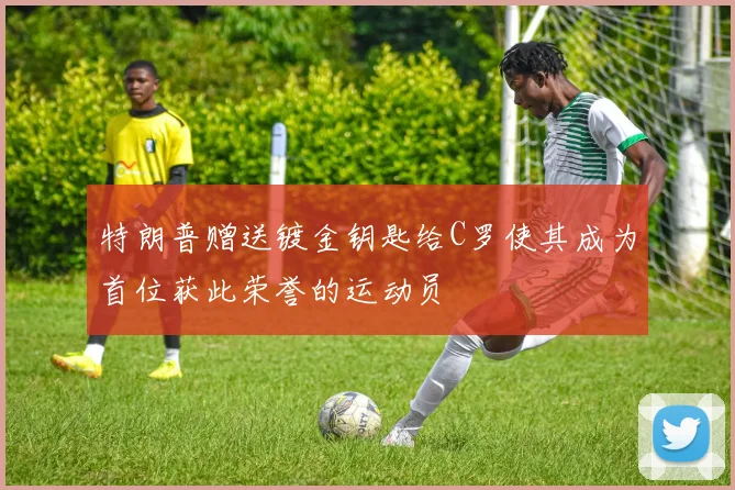特朗普赠送镀金钥匙给C罗使其成为首位获此荣誉的运动员