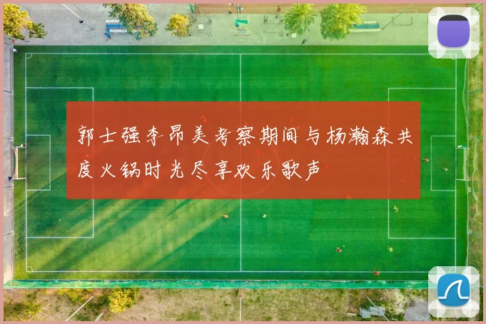 郭士强李昂美考察期间与杨瀚森共度火锅时光尽享欢乐歌声