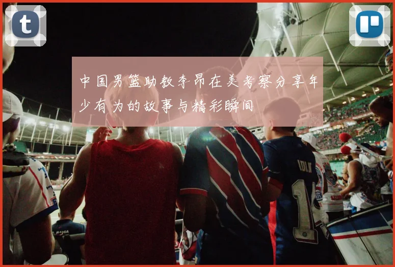 中国男篮助教李昂在美考察分享年少有为的故事与精彩瞬间