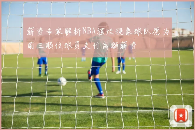 薪资专家解析NBA摆烂现象球队愿为前三顺位球员支付高额薪资
