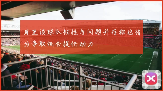 库里谈球队韧性与问题并存称这将为争取机会提供动力