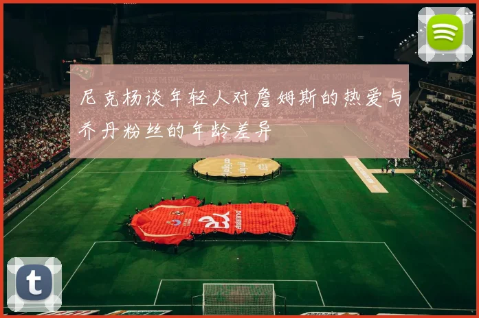 尼克杨谈年轻人对詹姆斯的热爱与乔丹粉丝的年龄差异