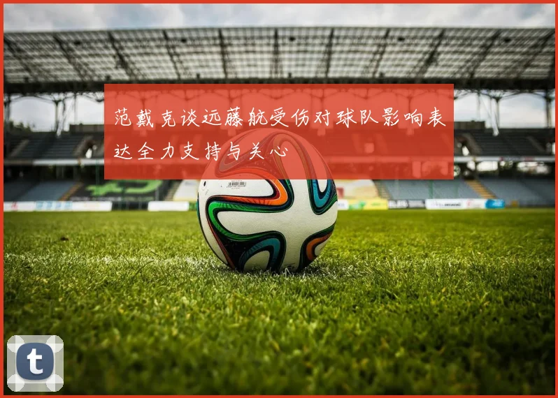 范戴克谈远藤航受伤对球队影响表达全力支持与关心