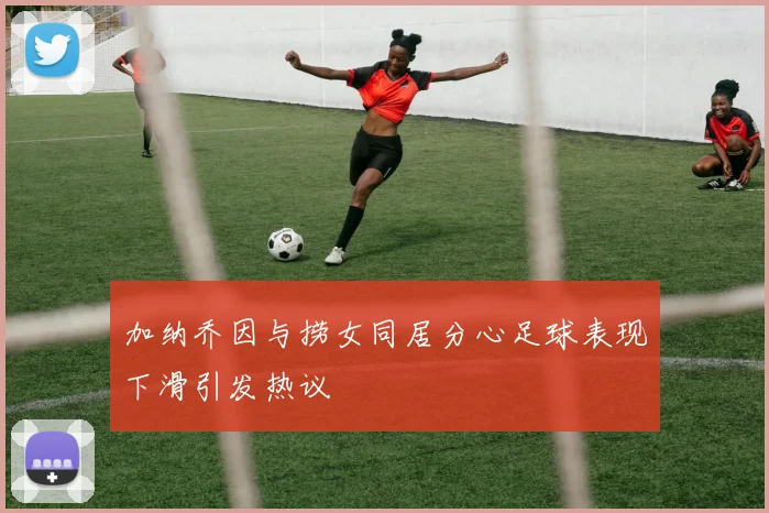 加纳乔因与捞女同居分心足球表现下滑引发热议