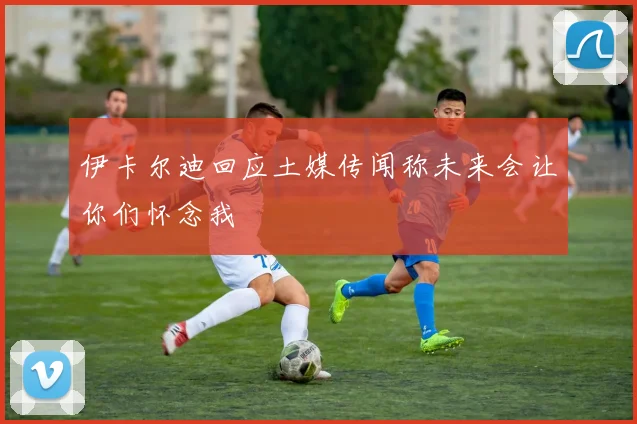 伊卡尔迪回应土媒传闻称未来会让你们怀念我